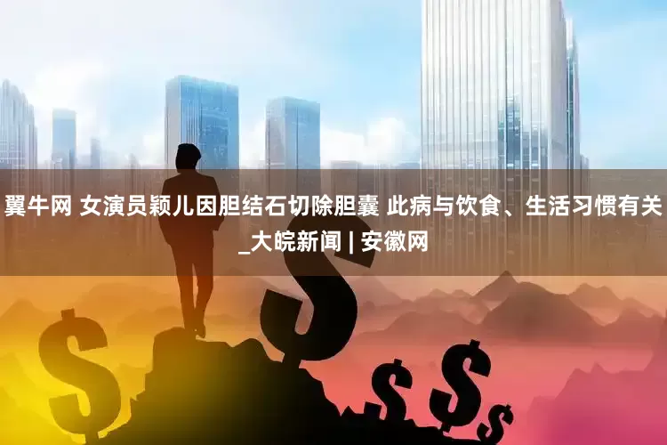 翼牛网 女演员颖儿因胆结石切除胆囊 此病与饮食、生活习惯有关_大皖新闻 | 安徽网