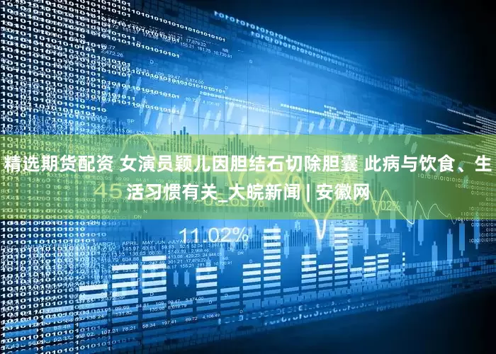 精选期货配资 女演员颖儿因胆结石切除胆囊 此病与饮食、生活习惯有关_大皖新闻 | 安徽网
