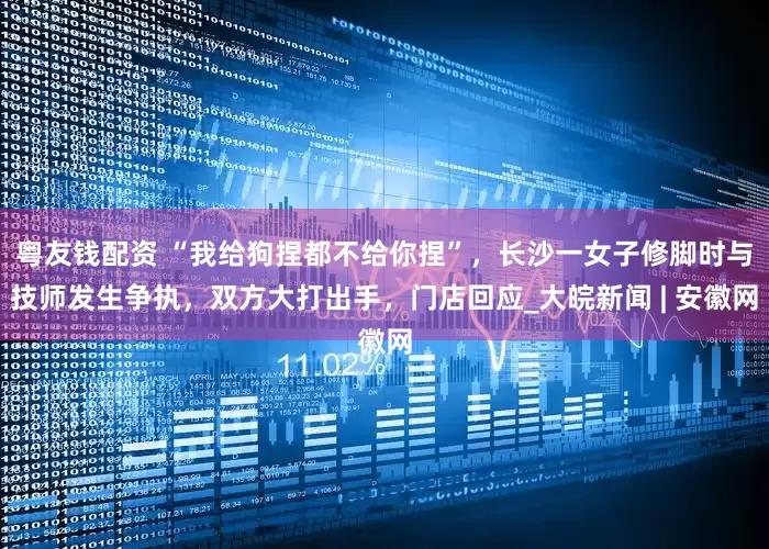 粤友钱配资 “我给狗捏都不给你捏”，长沙一女子修脚时与技师发生争执，双方大打出手，门店回应_大皖新闻 | 安徽网