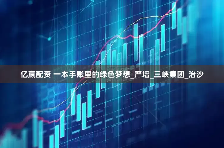 亿赢配资 一本手账里的绿色梦想_严增_三峡集团_治沙