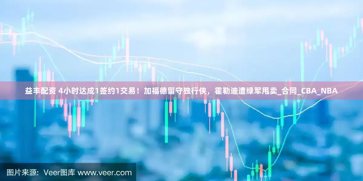 益丰配资 4小时达成1签约1交易！加福德留守独行侠，霍勒迪遭绿军甩卖_合同_CBA_NBA