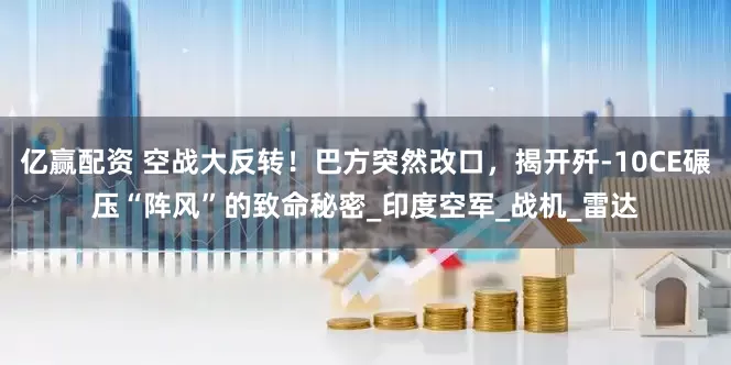 亿赢配资 空战大反转！巴方突然改口，揭开歼-10CE碾压“阵风”的致命秘密_印度空军_战机_雷达