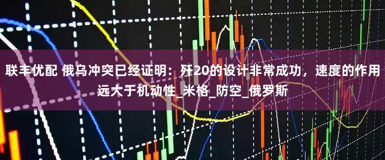 联丰优配 俄乌冲突已经证明：歼20的设计非常成功，速度的作用远大于机动性_米格_防空_俄罗斯
