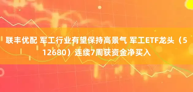 联丰优配 军工行业有望保持高景气 军工ETF龙头（512680）连续7周获资金净买入