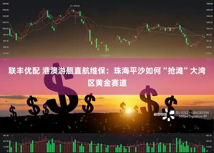 联丰优配 港澳游艇直航维保：珠海平沙如何“抢滩”大湾区黄金赛道