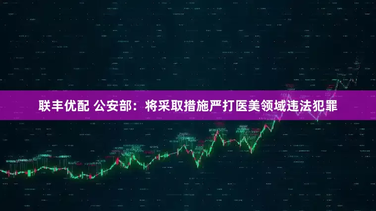 联丰优配 公安部：将采取措施严打医美领域违法犯罪