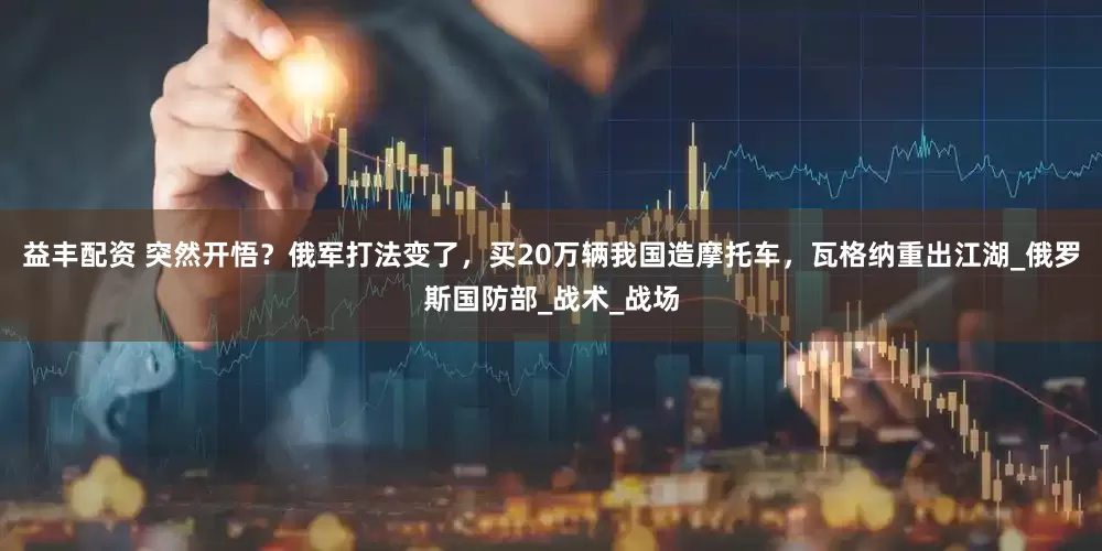 益丰配资 突然开悟？俄军打法变了，买20万辆我国造摩托车，瓦格纳重出江湖_俄罗斯国防部_战术_战场