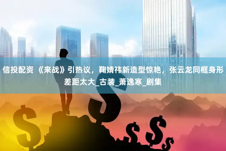 信投配资 《来战》引热议，鞠婧祎新造型惊艳，张云龙同框身形差距太大_古装_萧逸寒_剧集