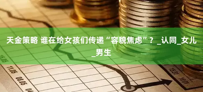 天金策略 谁在给女孩们传递“容貌焦虑”？_认同_女儿_男生