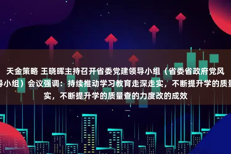 天金策略 王晓晖主持召开省委党建领导小组（省委省政府党风廉政建设责任制领导小组）会议强调：持续推动学习教育走深走实，不断提升学的质量查的力度改的成效