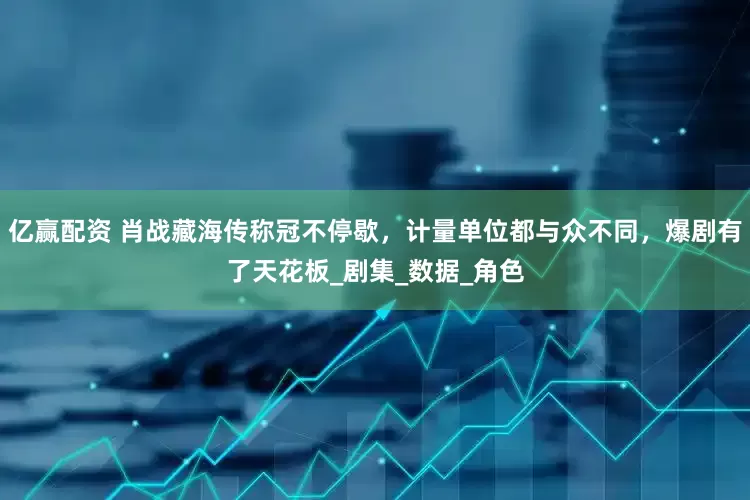 亿赢配资 肖战藏海传称冠不停歇，计量单位都与众不同，爆剧有了天花板_剧集_数据_角色
