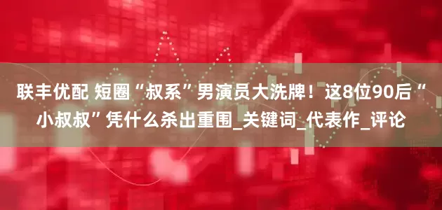 联丰优配 短圈“叔系”男演员大洗牌！这8位90后“小叔叔”凭什么杀出重围_关键词_代表作_评论