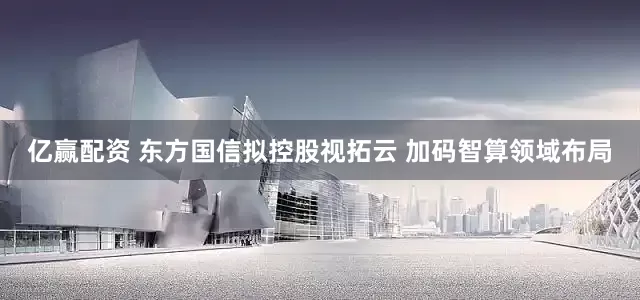 亿赢配资 东方国信拟控股视拓云 加码智算领域布局
