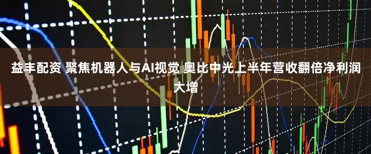 益丰配资 聚焦机器人与AI视觉 奥比中光上半年营收翻倍净利润大增