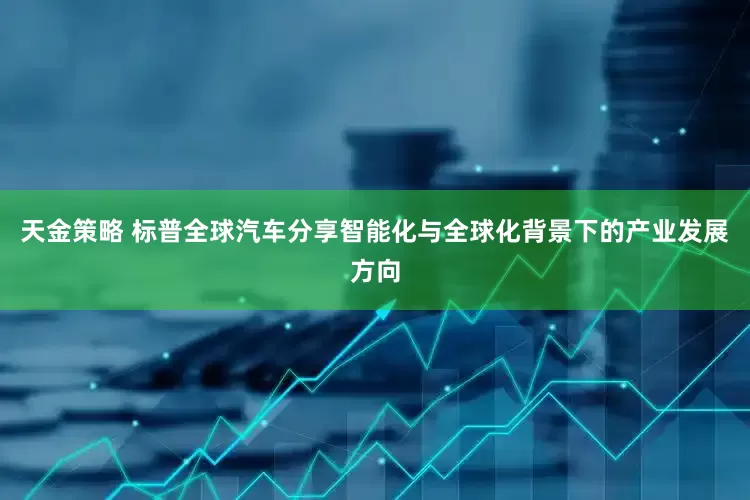 天金策略 标普全球汽车分享智能化与全球化背景下的产业发展方向