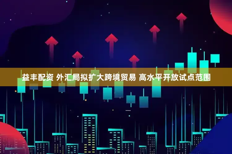 益丰配资 外汇局拟扩大跨境贸易 高水平开放试点范围