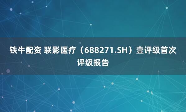 铁牛配资 联影医疗（688271.SH）壹评级首次评级报告