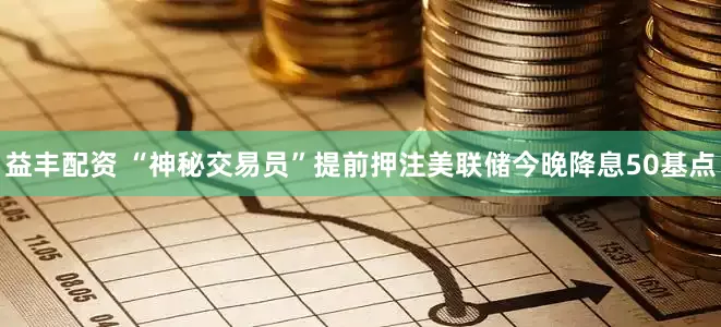 益丰配资 “神秘交易员”提前押注美联储今晚降息50基点