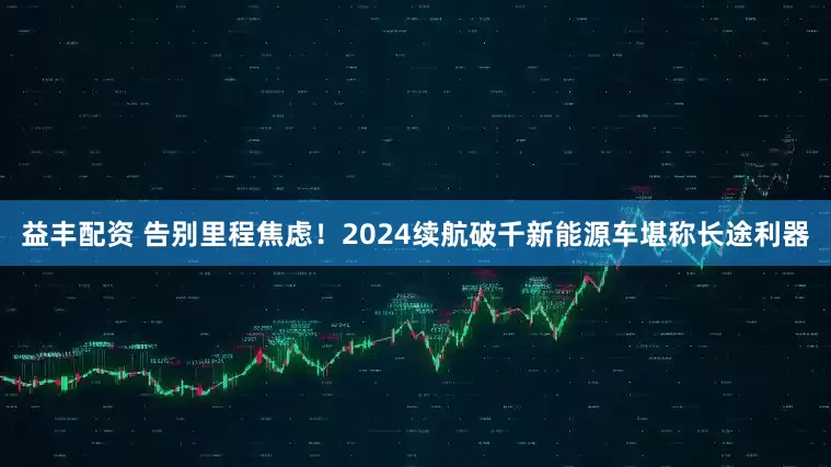 益丰配资 告别里程焦虑！2024续航破千新能源车堪称长途利器
