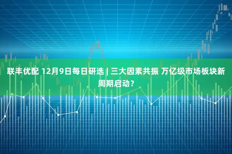 联丰优配 12月9日每日研选 | 三大因素共振 万亿级市场板块新周期启动？