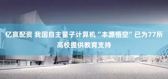 亿赢配资 我国自主量子计算机“本源悟空”已为77所高校提供教育支持