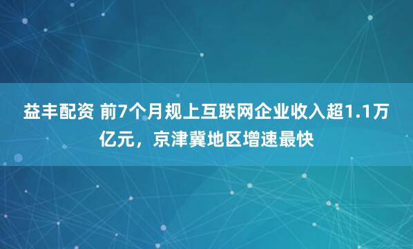 益丰配资 前7个月规上互联网企业收入超1.1万亿元,京津冀地区增速最快