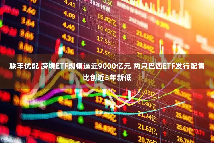 联丰优配 跨境ETF规模逼近9000亿元 两只巴西ETF发行配售比创近5年新低