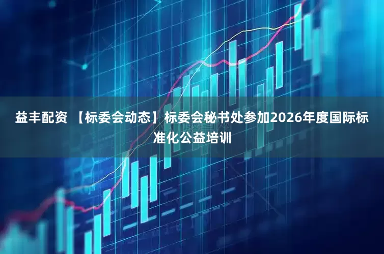 益丰配资 【标委会动态】标委会秘书处参加2026年度国际标准化公益培训