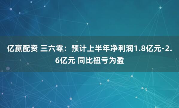 亿赢配资 三六零：预计上半年净利润1.8亿元-2.6亿元 同比扭亏为盈
